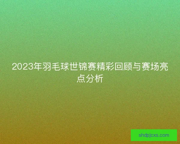 2023年羽毛球世锦赛精彩回顾与赛场亮点分析