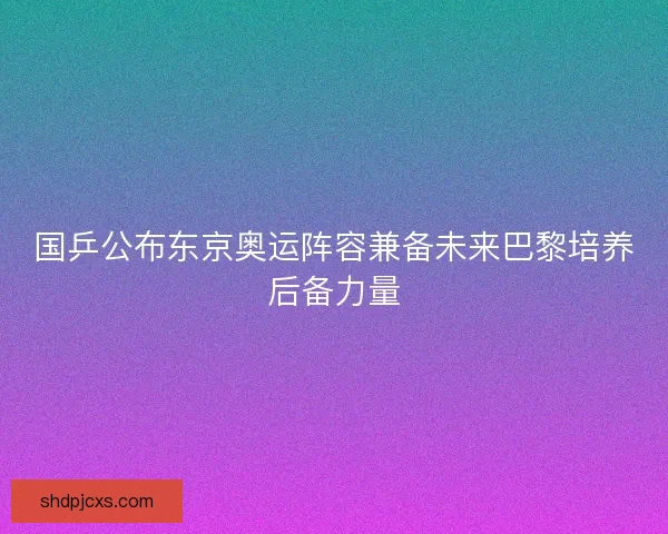 国乒公布东京奥运阵容兼备未来巴黎培养后备力量