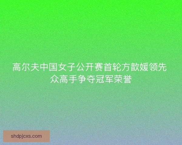 高尔夫中国女子公开赛首轮方歆媛领先 众高手争夺冠军荣誉
