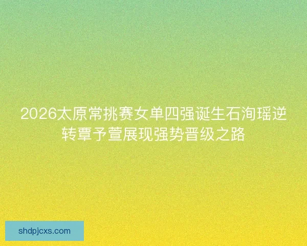 2026太原常挑赛女单四强诞生石洵瑶逆转覃予萱展现强势晋级之路