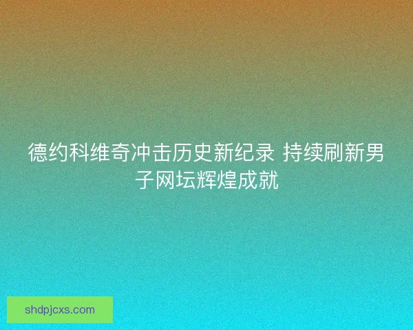 德约科维奇冲击历史新纪录 持续刷新男子网坛辉煌成就