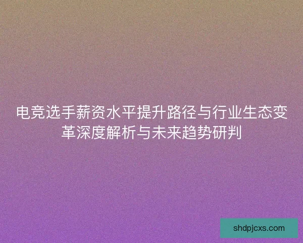 电竞选手薪资水平提升路径与行业生态变革深度解析与未来趋势研判