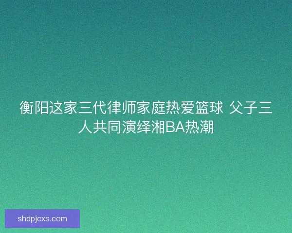 衡阳这家三代律师家庭热爱篮球 父子三人共同演绎湘BA热潮