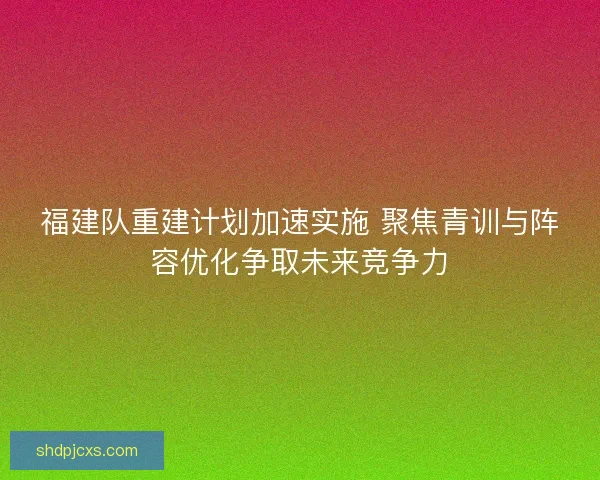 福建队重建计划加速实施 聚焦青训与阵容优化争取未来竞争力
