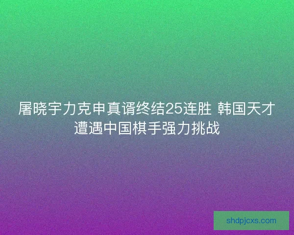 屠晓宇力克申真谞终结25连胜 韩国天才遭遇中国棋手强力挑战