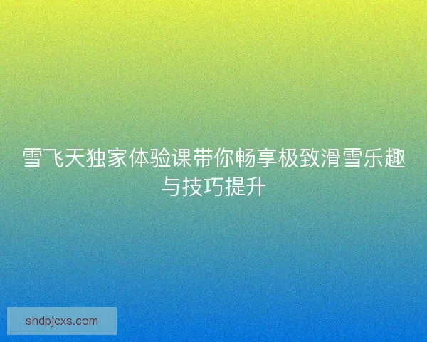 雪飞天独家体验课带你畅享极致滑雪乐趣与技巧提升